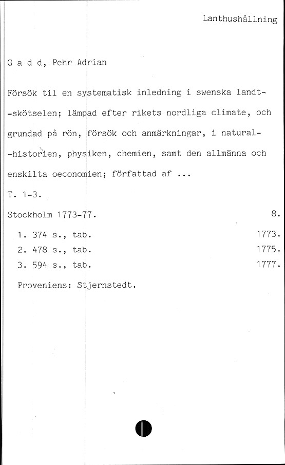  ﻿Lanthushållning
Gadd, Pehr Adrian
Försök til en systematisk inledning i swenska landt-
-skötselen; lämpad efter rikets nordliga climate, och
grundad på rön, försök och anmärkningar, i natural-
-historien, physiken, chemien, samt den allmänna och
enskilta oeconomien; författad af ...
T. 1-3.	
Stockholm 1773-77.	8.
1 . 374 s., tab.	1773.
2. 478 s., tab.	1775.
3. 594 s., tab.	1777.
Proveniens: Stjernstedt.
